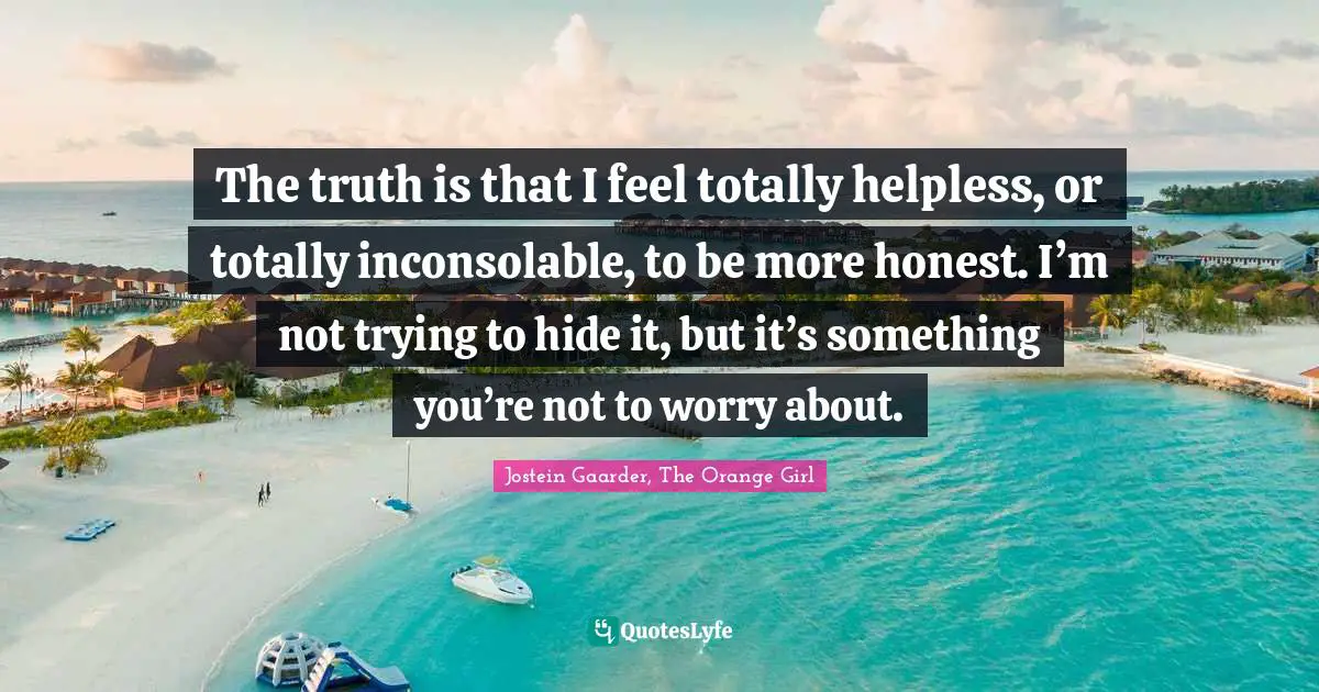 The truth is that I feel totally helpless, or totally inconsolable, to be more honest. I’m not trying to hide it, but it’s something you’re not to worry about.