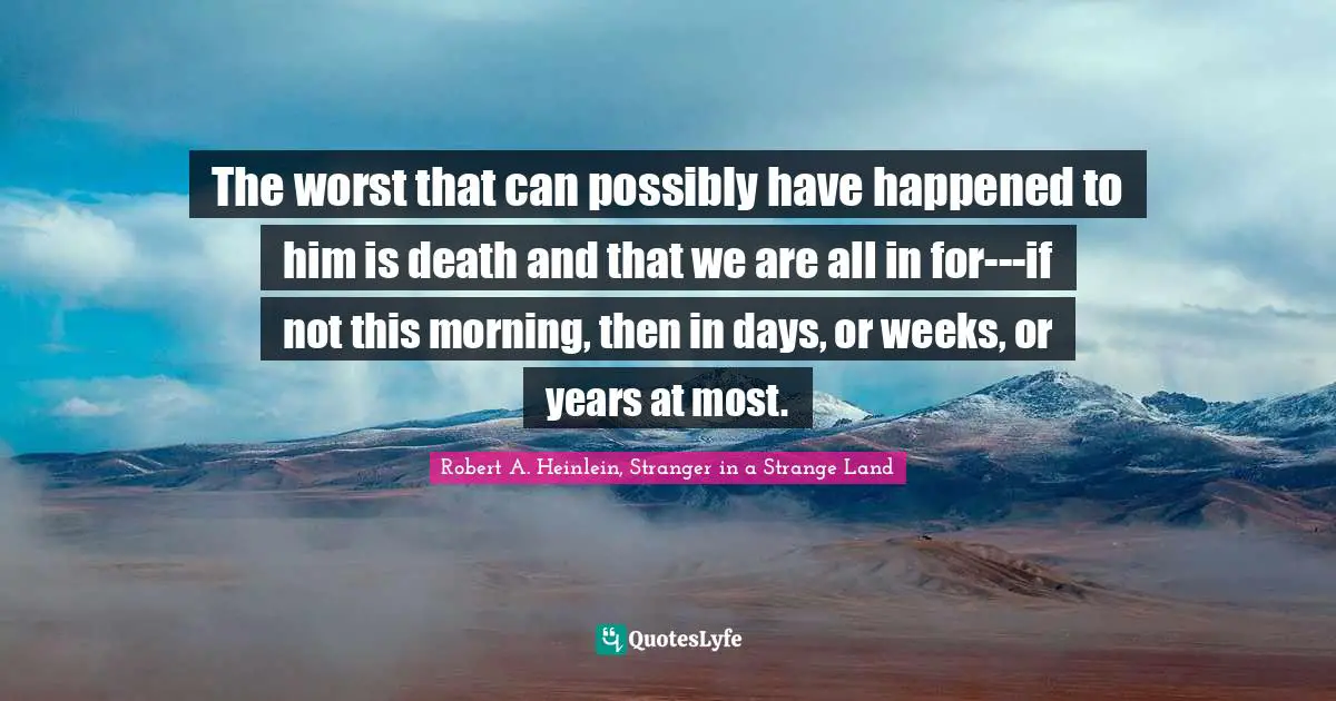 The worst that can possibly have happened to him is death and that we are all in for---if not this morning, then in days, or weeks, or years at most.