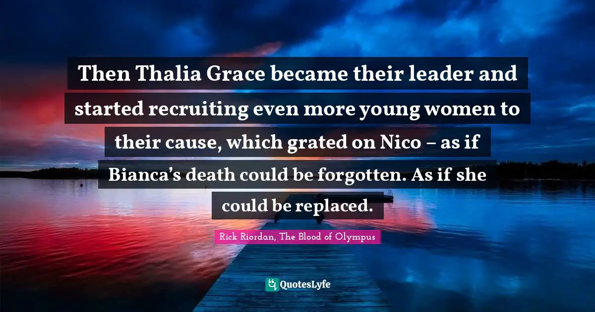 Then Thalia Grace became their leader and started recruiting even more young women to their cause, which grated on Nico – as if Bianca’s death could be forgotten. As if she could be replaced.