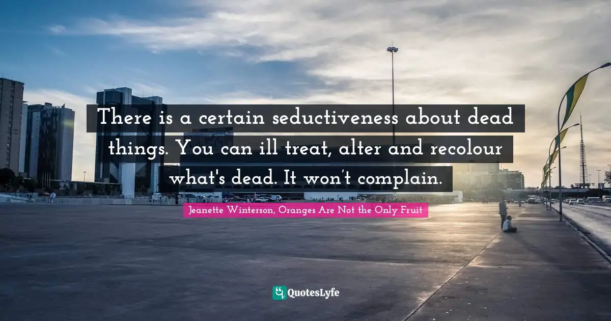 There is a certain seductiveness about dead things. You can ill treat, alter and recolour what's dead. It won’t complain.