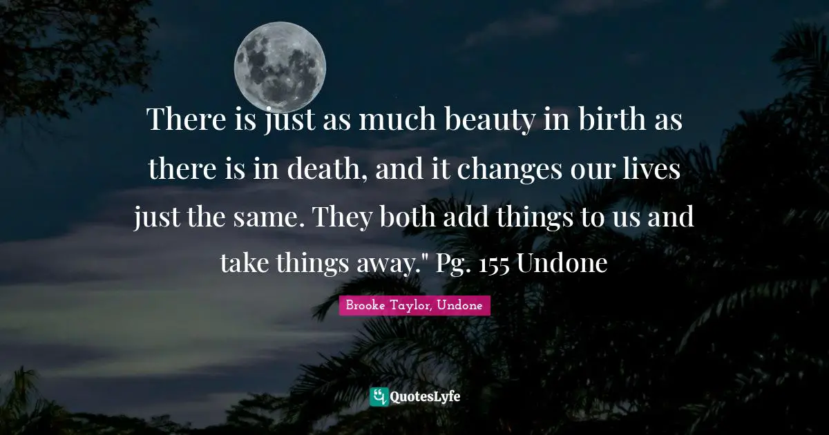 There is just as much beauty in birth as there is in death, and it changes our lives just the same. They both add things to us and take things away." Pg. 155 Undone