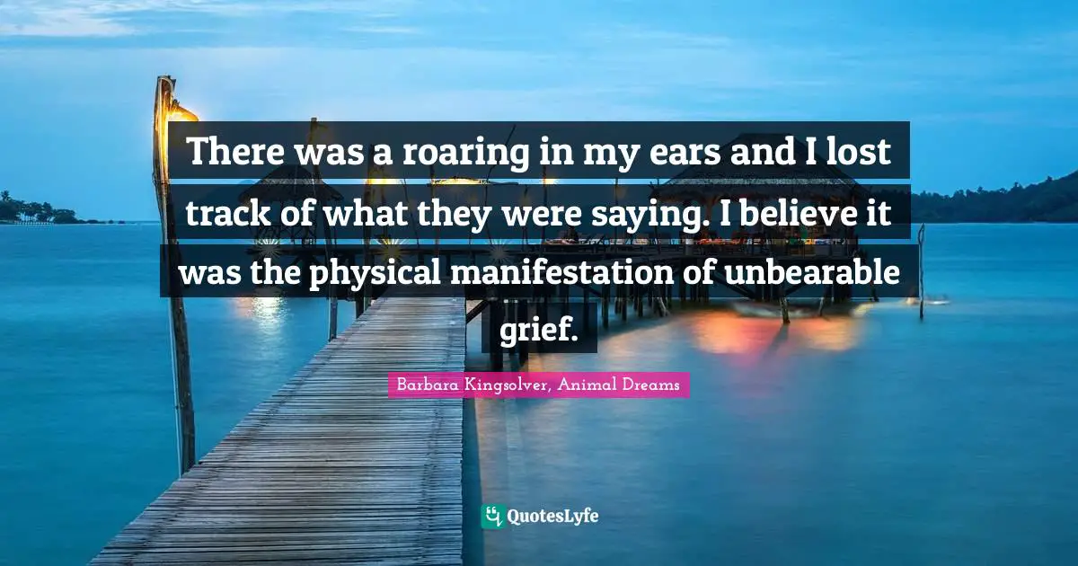 There was a roaring in my ears and I lost track of what they were saying. I believe it was the physical manifestation of unbearable grief.