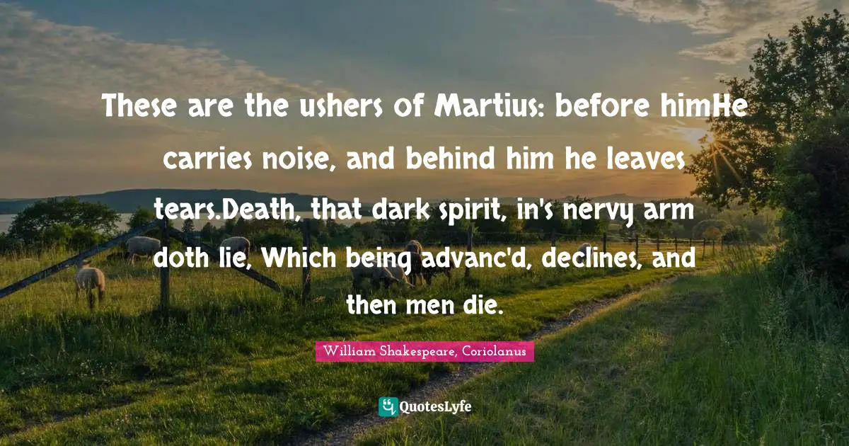 These are the ushers of Martius: before himHe carries noise, and behind him he leaves tears.Death, that dark spirit, in's nervy arm doth lie, Which being advanc'd, declines, and then men die.