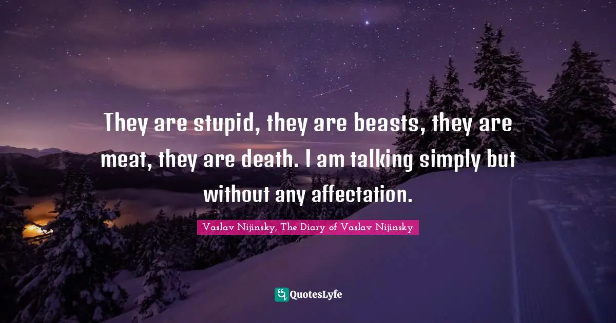 They are stupid, they are beasts, they are meat, they are death. I am talking simply but without any affectation.