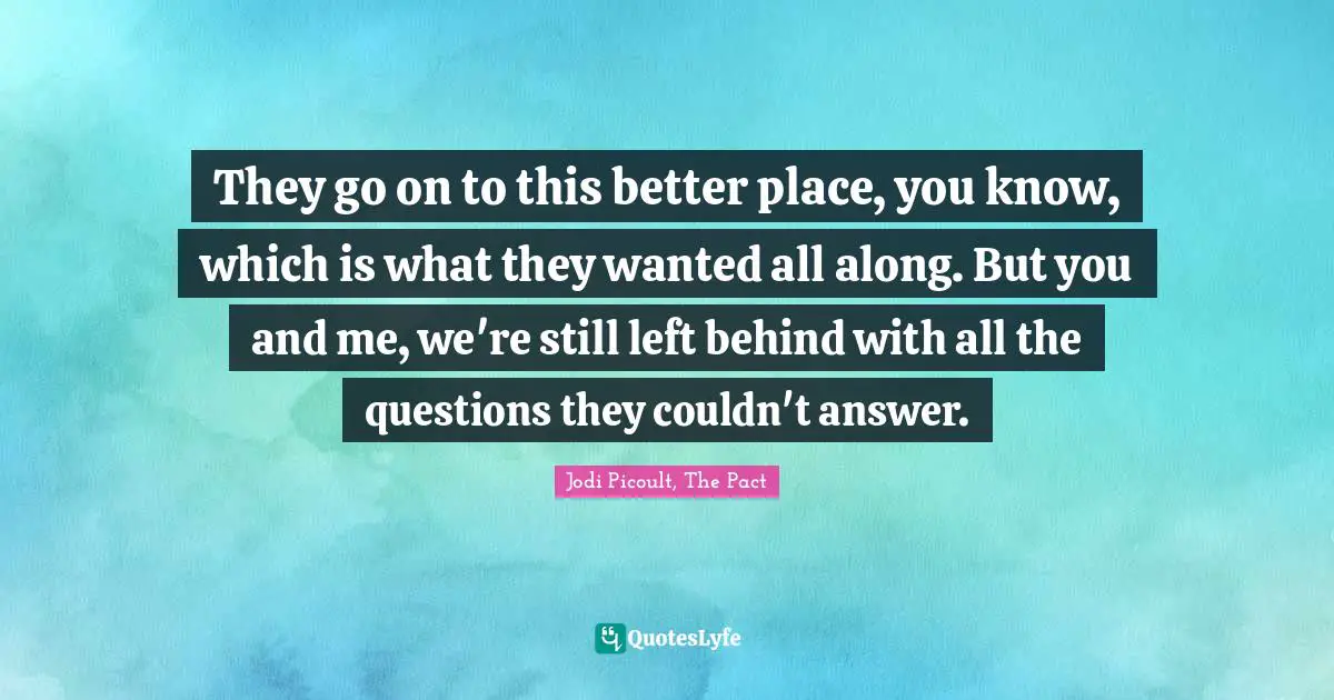 They go on to this better place, you know, which is what they wanted all along. But you and me, we're still left behind with all the questions they couldn't answer.
