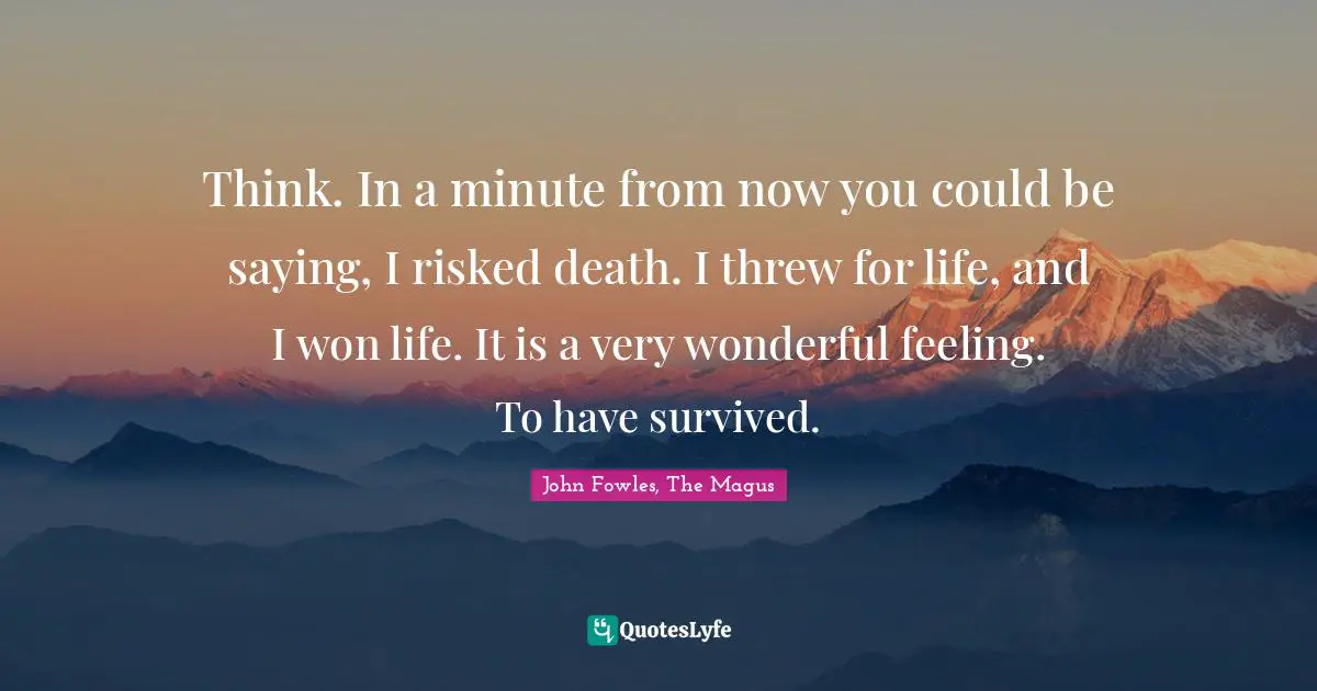 Think. In a minute from now you could be saying, I risked death. I threw for life, and I won life. It is a very wonderful feeling. To have survived.