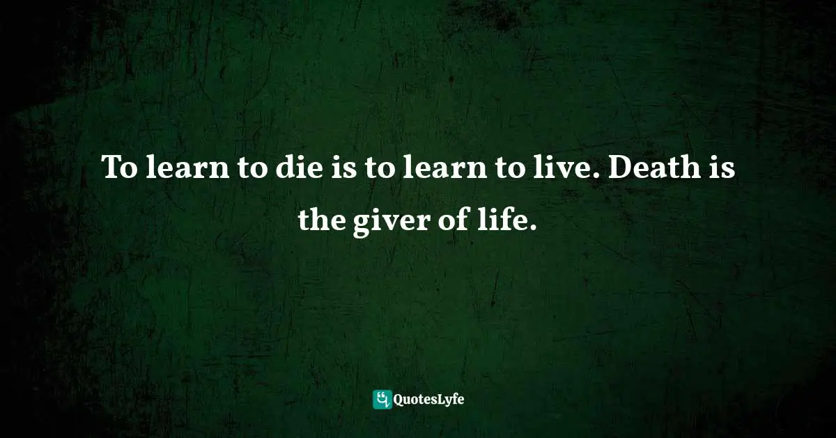 To learn to die is to learn to live. Death is the giver of life.