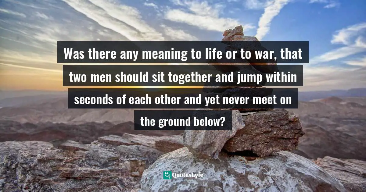 Was there any meaning to life or to war, that two men should sit together and jump within seconds of each other and yet never meet on the ground below?