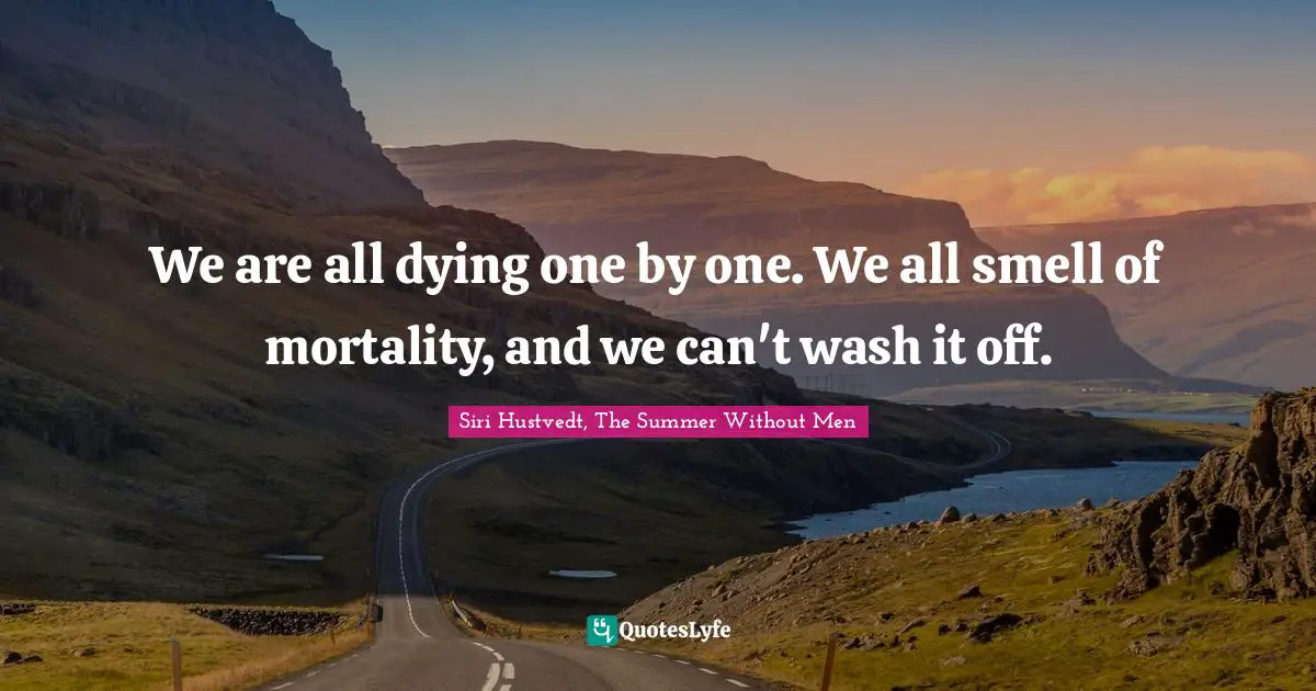 We are all dying one by one. We all smell of mortality, and we can't wash it off.