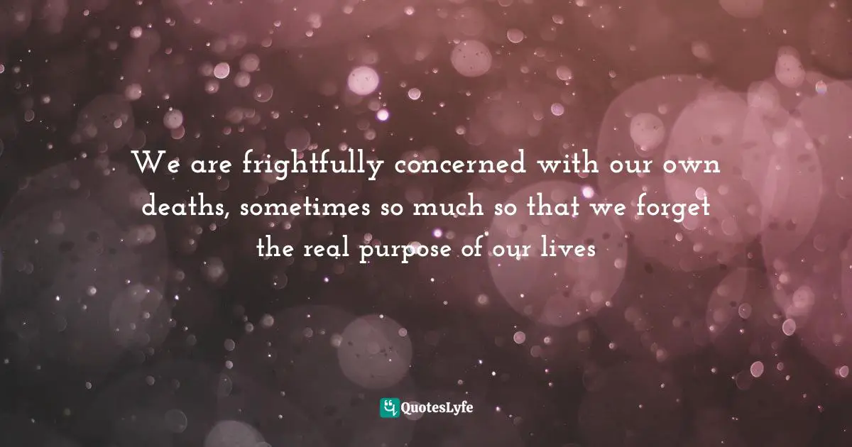 Purpose Of Living Quotes: "We are frightfully concerned with our own deaths, sometimes so much so that we forget the real purpose of our lives"