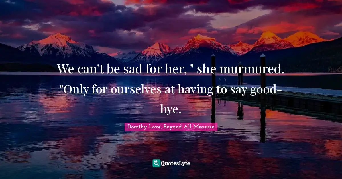 We can't be sad for her, " she murmured. "Only for ourselves at having to say good-bye.