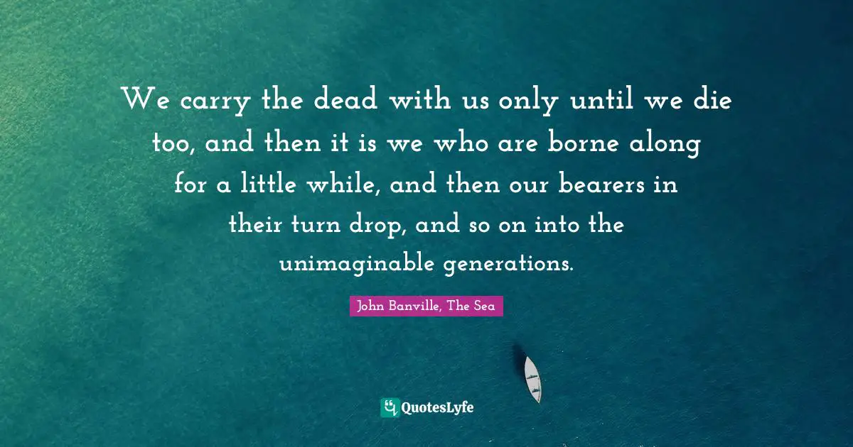 Mourning Quotes: "We carry the dead with us only until we die too, and then it is we who are borne along for a little while, and then our bearers in their turn drop, and so on into the unimaginable generations."