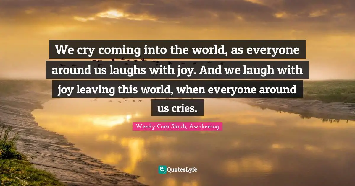 We cry coming into the world, as everyone around us laughs with joy. And we laugh with joy leaving this world, when everyone around us cries.