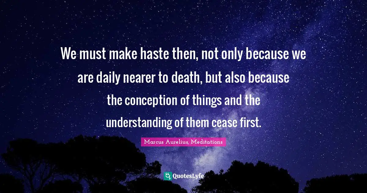 We must make haste then, not only because we are daily nearer to death, but also because the conception of things and the understanding of them cease first.