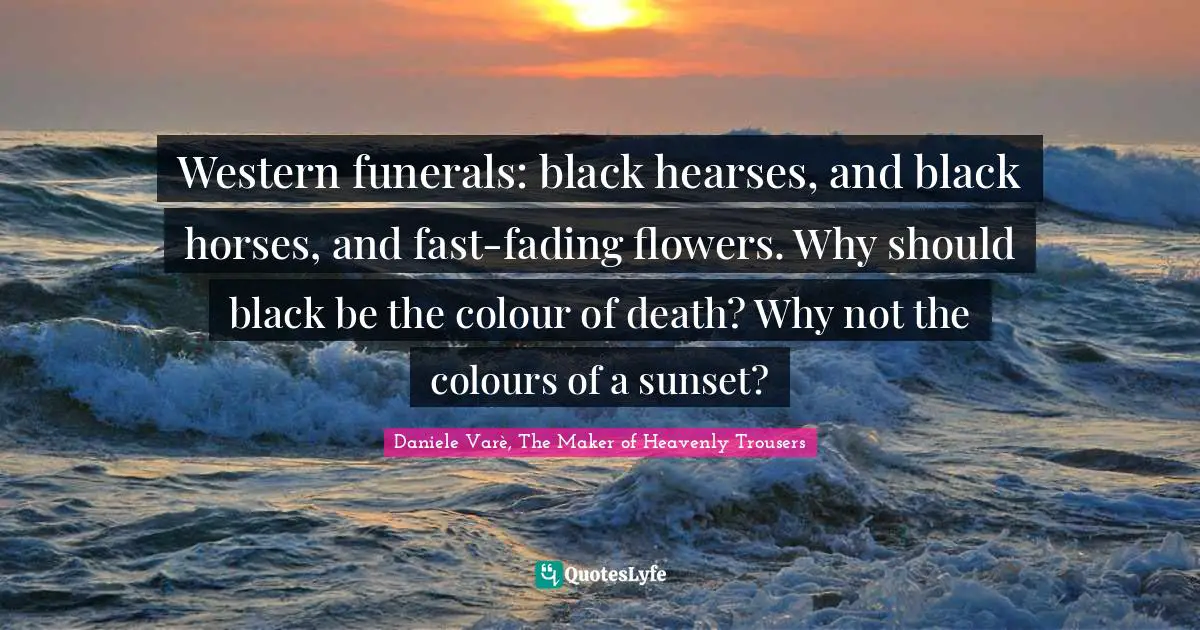 Western funerals: black hearses, and black horses, and fast-fading flowers. Why should black be the colour of death? Why not the colours of a sunset?