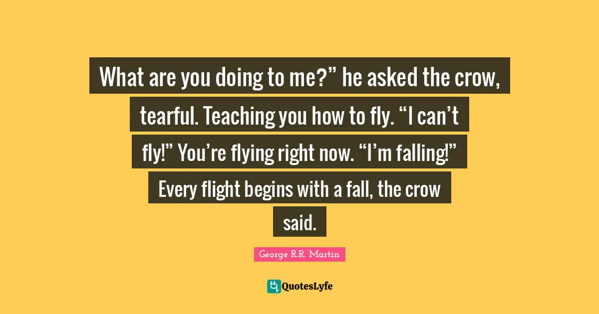 What are you doing to me?” he asked the crow, tearful. Teaching you how to fly. “I can’t fly!” You’re flying right now. “I’m falling!” Every flight begins with a fall, the crow said.