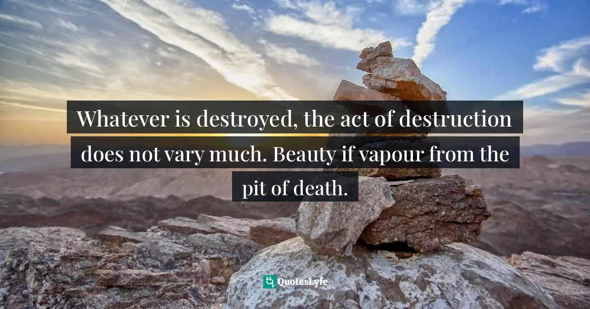 Whatever is destroyed, the act of destruction does not vary much. Beauty if vapour from the pit of death.