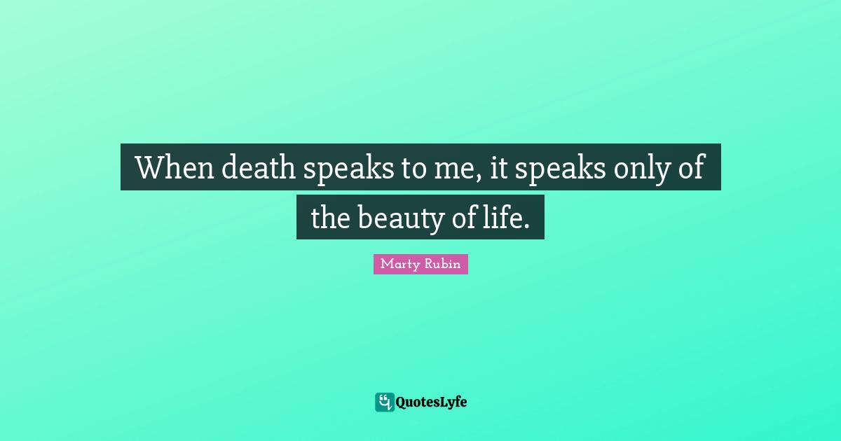 When death speaks to me, it speaks only of the beauty of life.