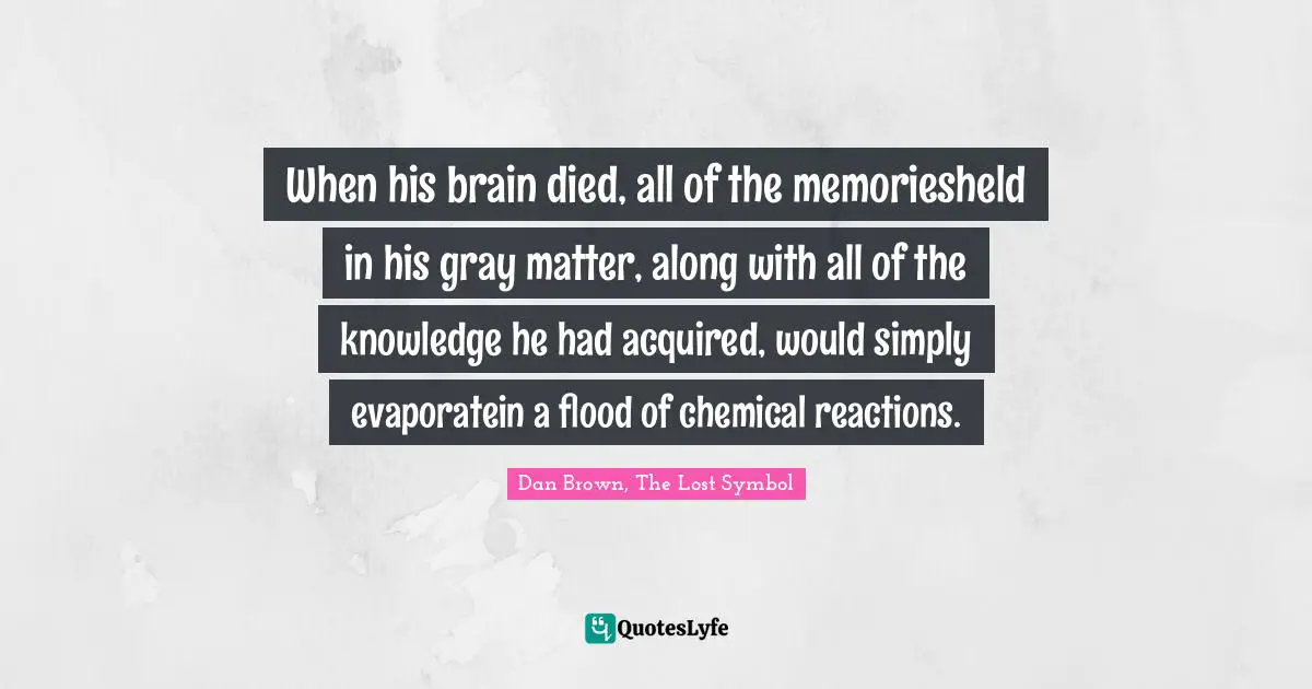 When his brain died, all of the memoriesheld in his gray matter, along with all of the knowledge he had acquired, would simply evaporatein a flood of chemical reactions.