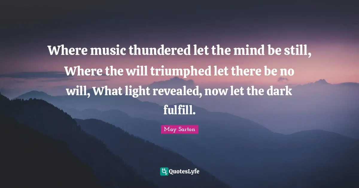 Where music thundered let the mind be still, Where the will triumphed let there be no will, What light revealed, now let the dark fulfill.