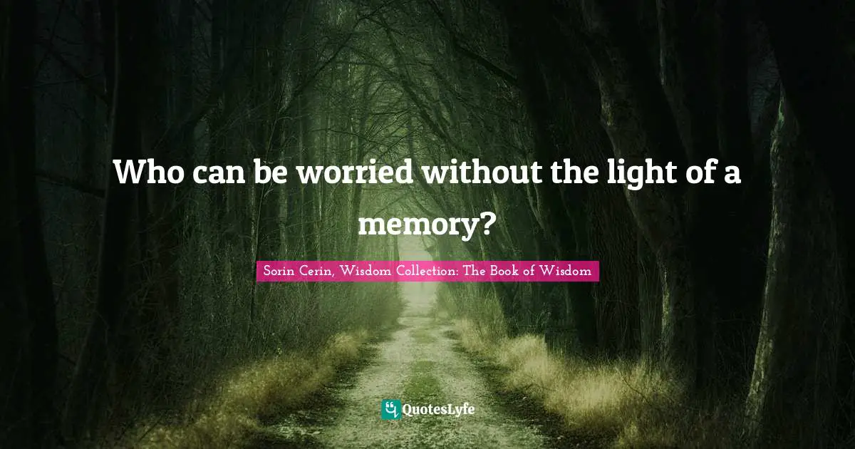 Who can be worried without the light of a memory?