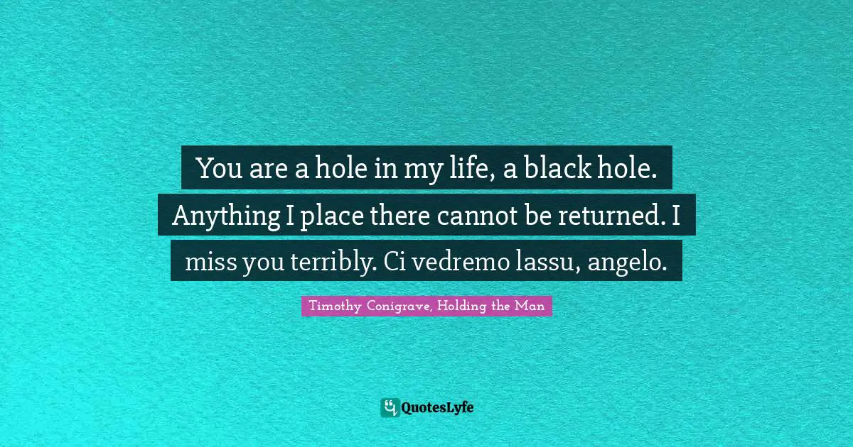 You are a hole in my life, a black hole. Anything I place there cannot be returned. I miss you terribly. Ci vedremo lassu, angelo.