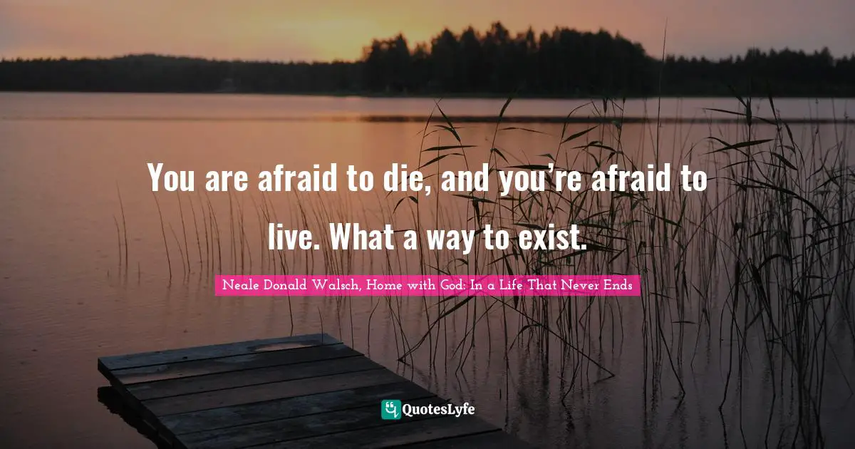 You are afraid to die, and you’re afraid to live. What a way to exist.
