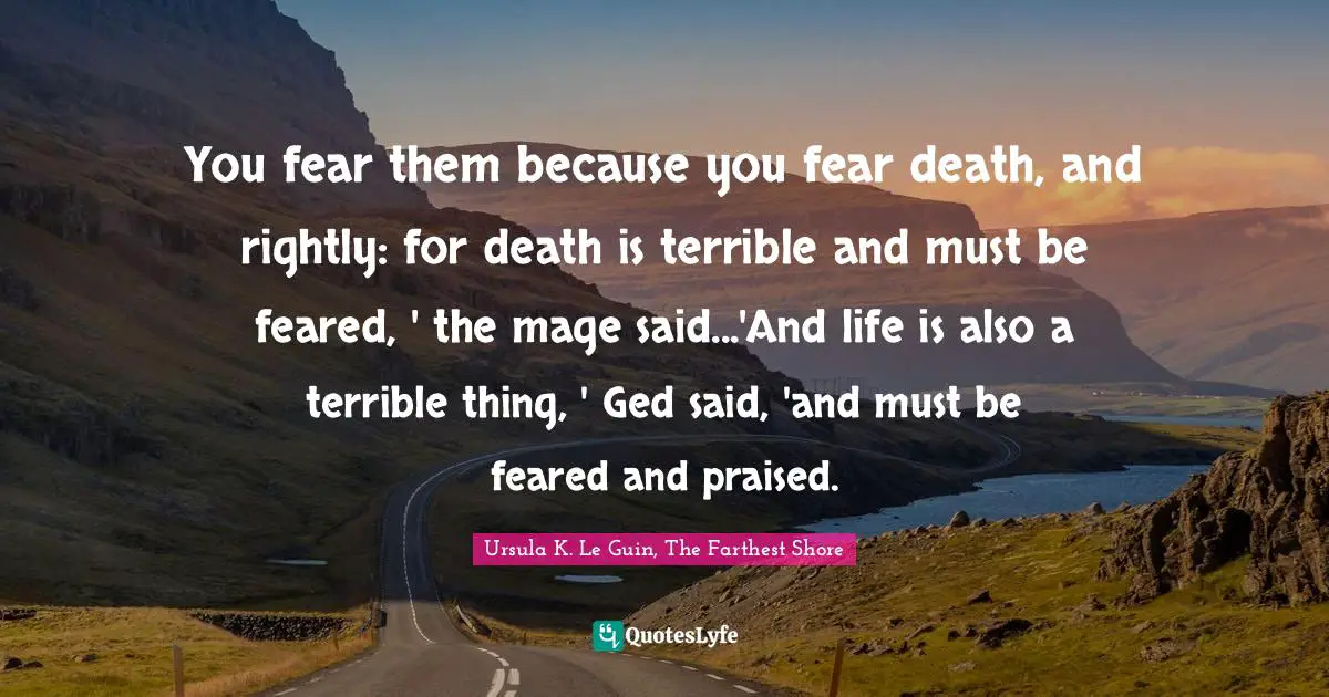 You fear them because you fear death, and rightly: for death is terrible and must be feared, ' the mage said...'And life is also a terrible thing, ' Ged said, 'and must be feared and praised.