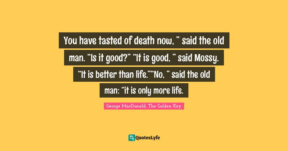 George MacDonald Quotes: "You have tasted of death now, ” said the old man. “Is it good?” “It is good, ” said Mossy. “It is better than life.”“No, ” said the old man: “it is only more life."