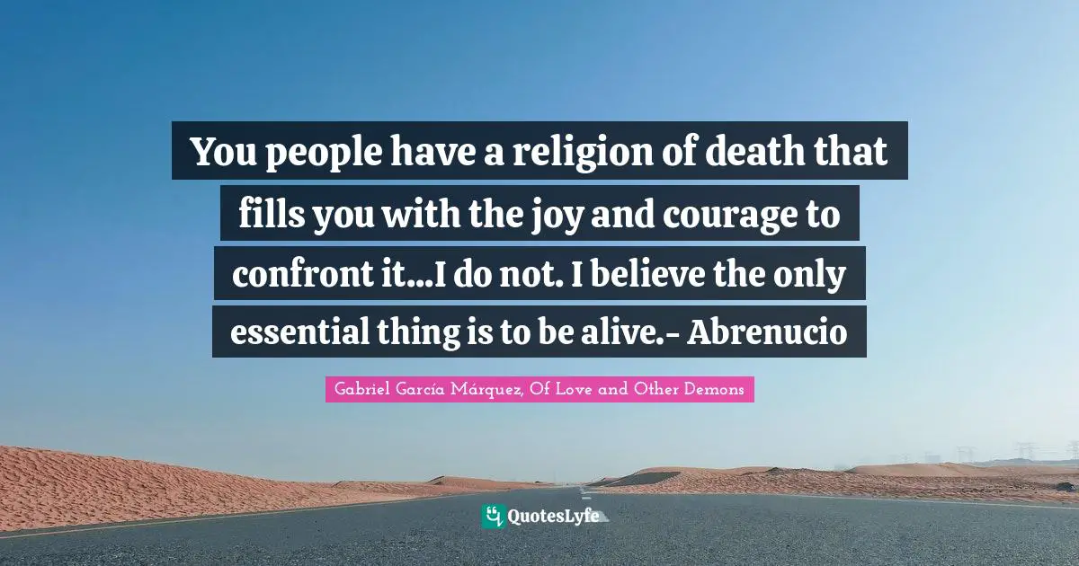 Gabriel García Márquez Quotes: "You people have a religion of death that fills you with the joy and courage to confront it...I do not. I believe the only essential thing is to be alive.- Abrenucio"