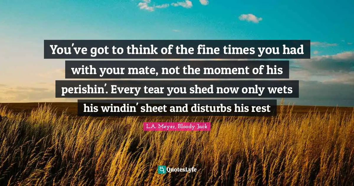 You've got to think of the fine times you had with your mate, not the moment of his perishin'. Every tear you shed now only wets his windin' sheet and disturbs his rest