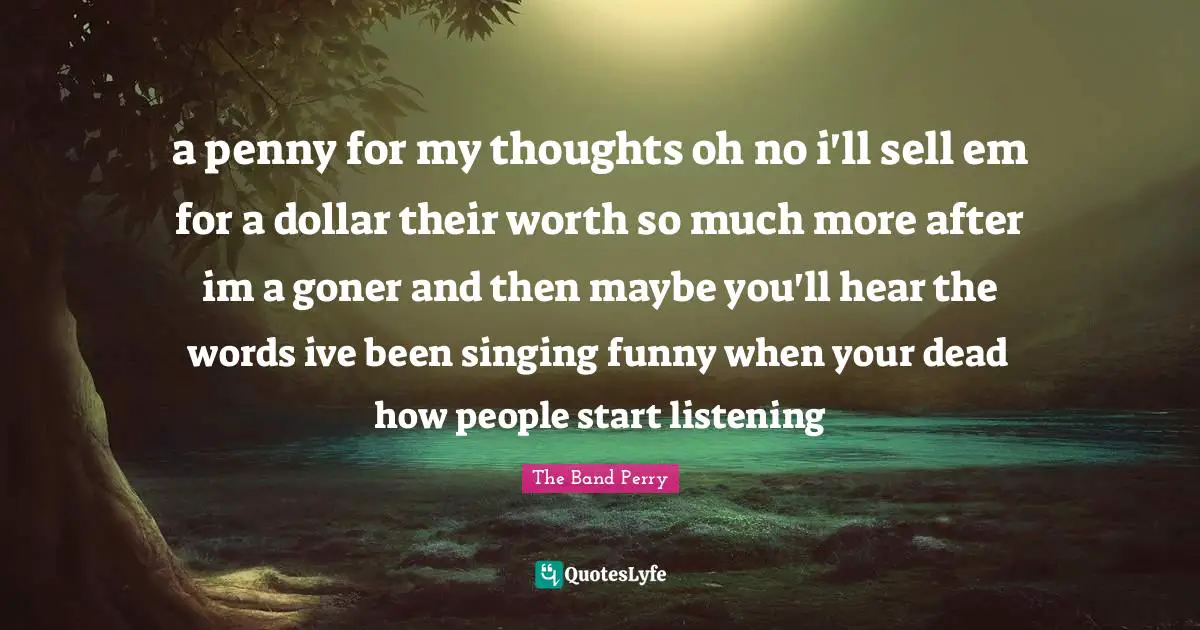 a penny for my thoughts oh no i'll sell em for a dollar their worth so much more after im a goner and then maybe you'll hear the words ive been singing funny when your dead how people start listening