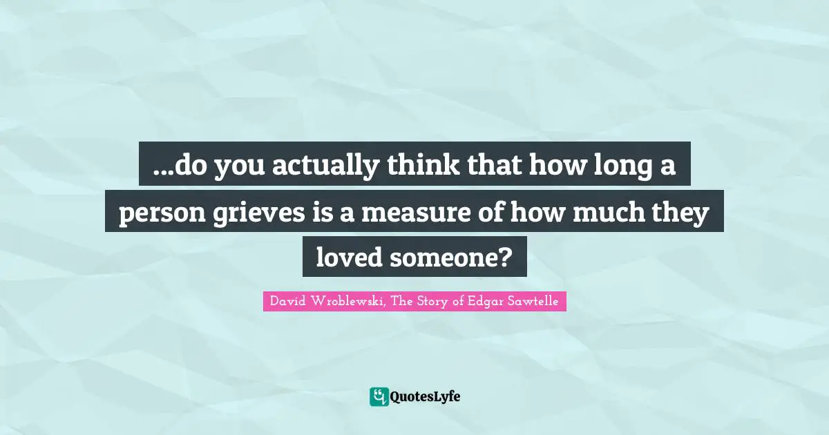...do you actually think that how long a person grieves is a measure of how much they loved someone?