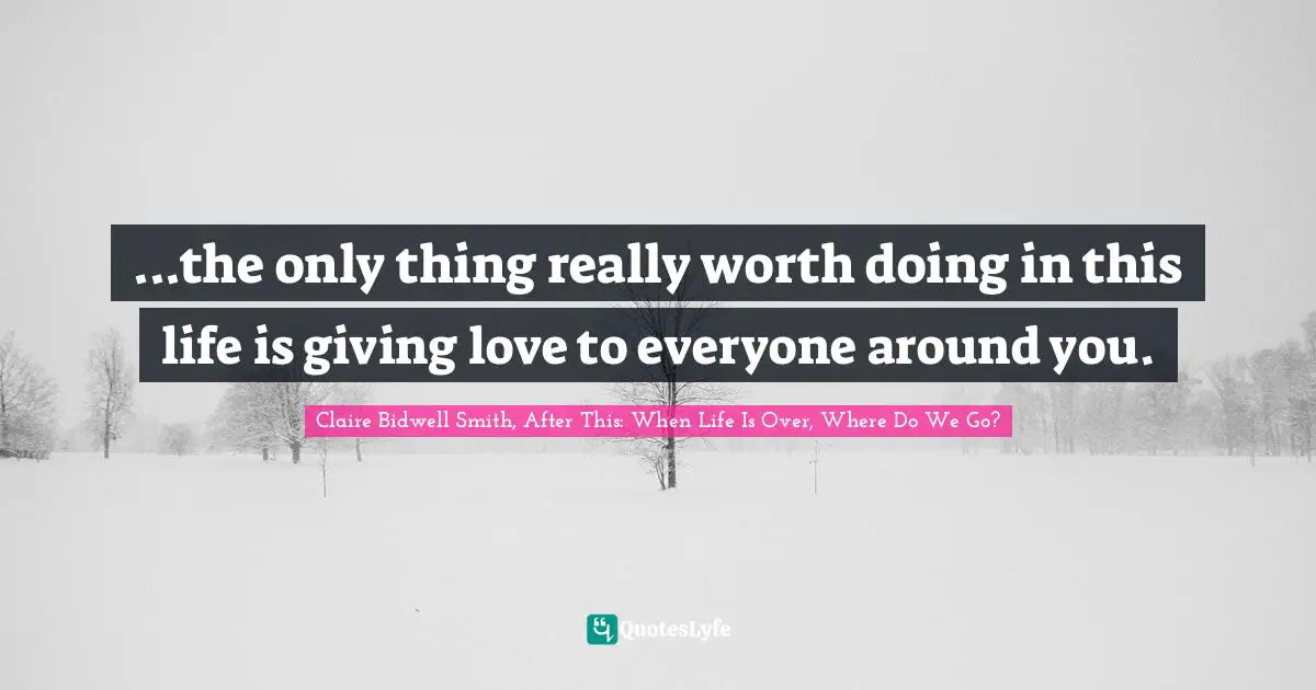 Claire Bidwell Smith, After This: When Life Is Over, Where Do We Go? Quotes: "...the only thing really worth doing in this life is giving love to everyone around you."