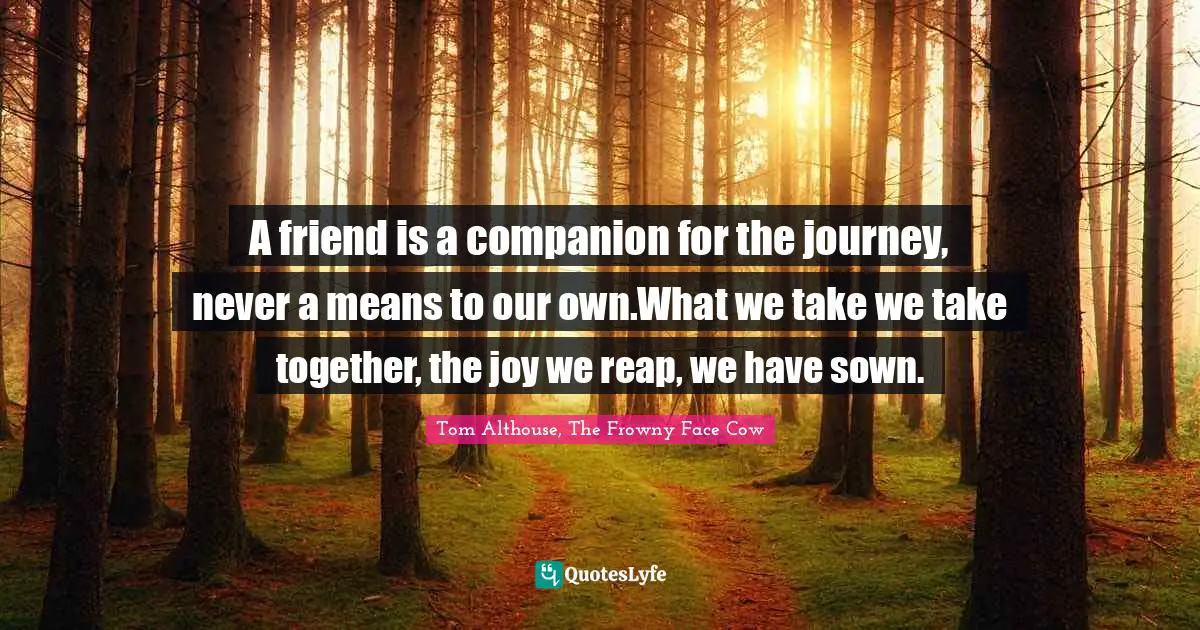 Tom Althouse, The Frowny Face Cow Quotes: "A friend is a companion for the journey, never a means to our own.What we take we take together, the joy we reap, we have sown."