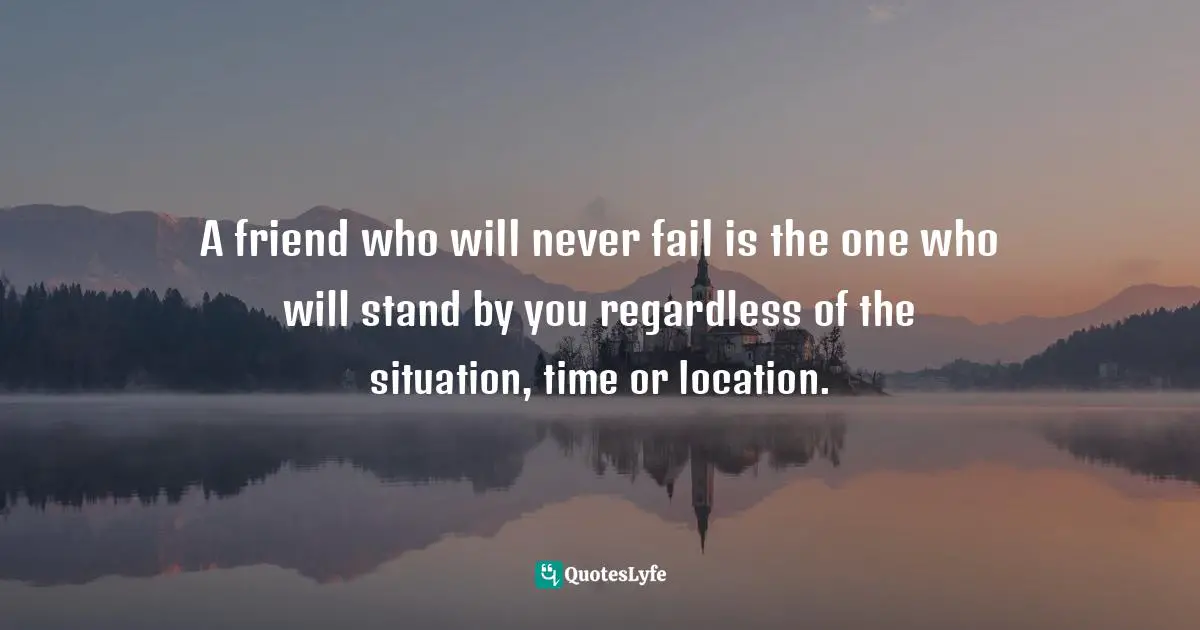 A friend who will never fail is the one who will stand by you regardless of the situation, time or location.