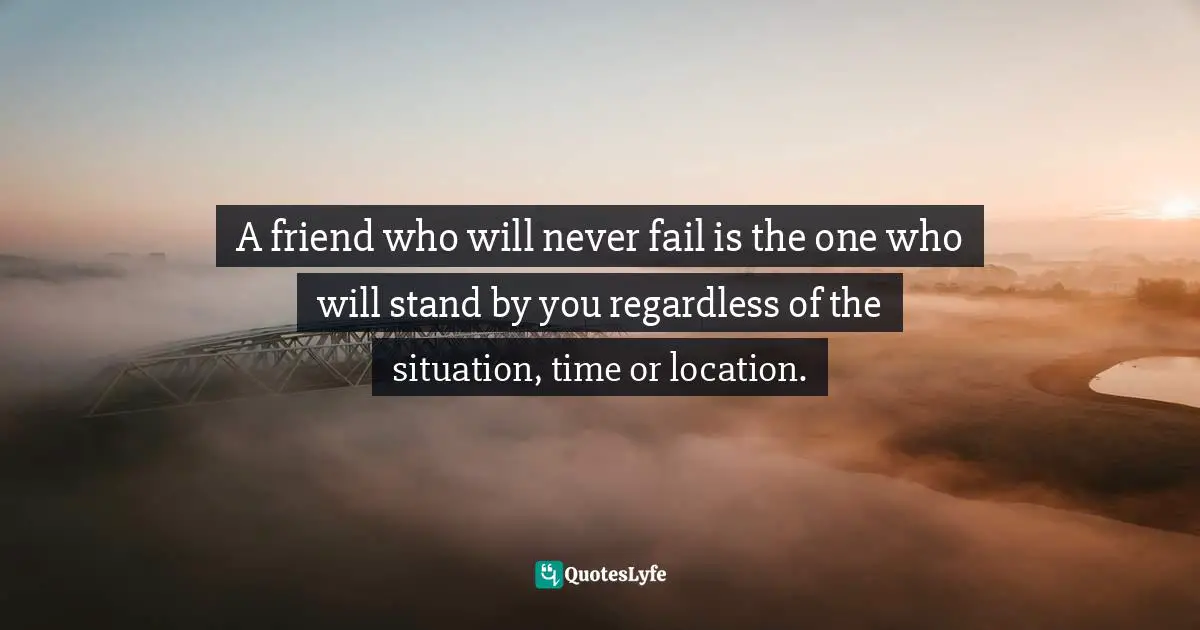 A friend who will never fail is the one who will stand by you regardless of the situation, time or location.