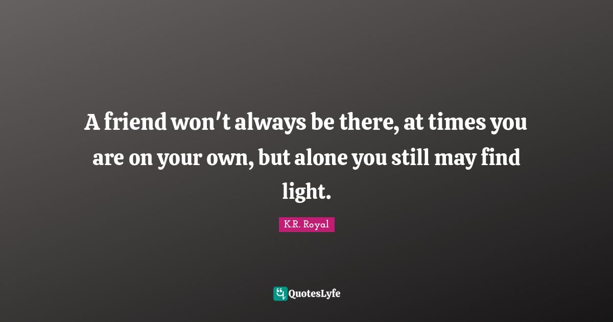 A friend won't always be there, at times you are on your own, but alone you still may find light.