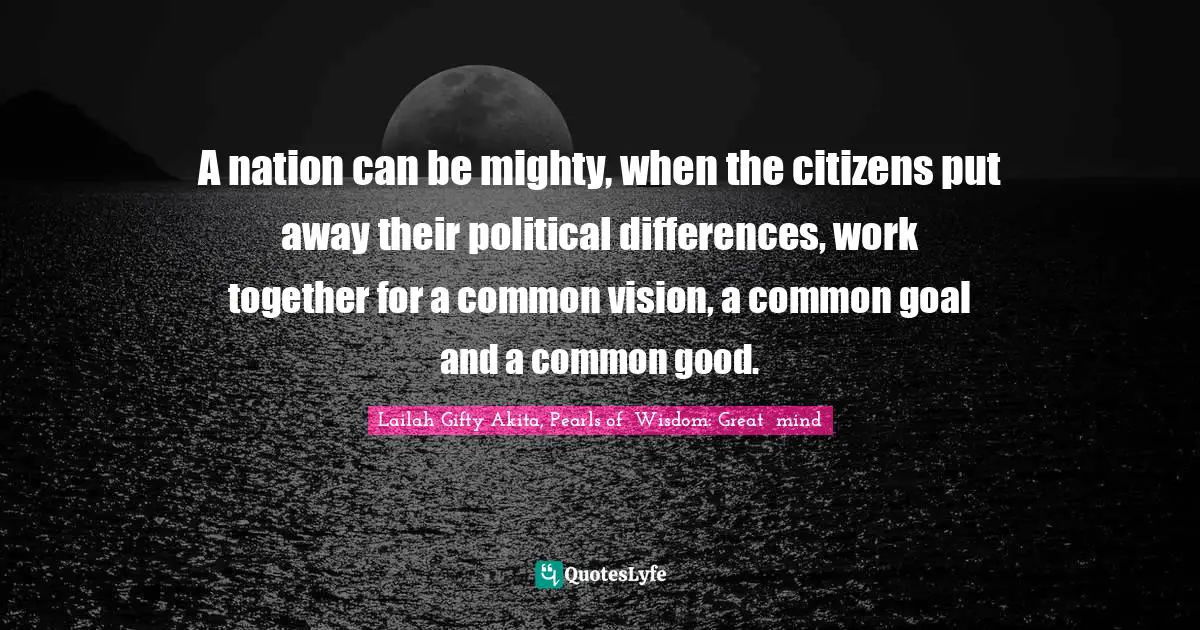 A nation can be mighty, when the citizens put away their political differences, work together for a common vision, a common goal and a common good.