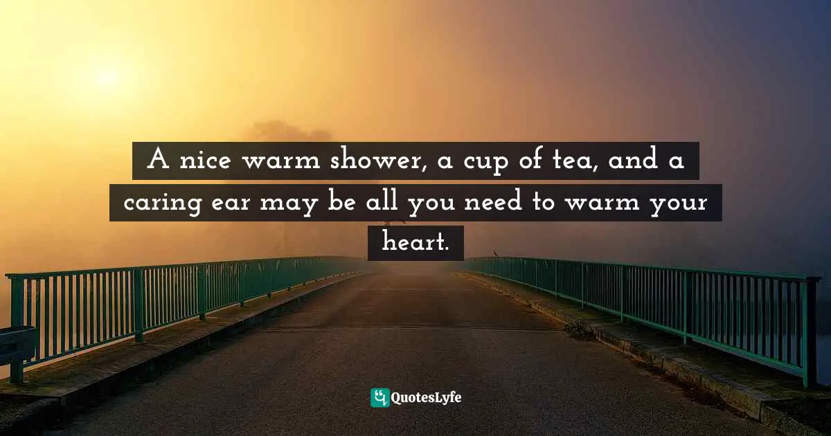 A nice warm shower, a cup of tea, and a caring ear may be all you need to warm your heart.