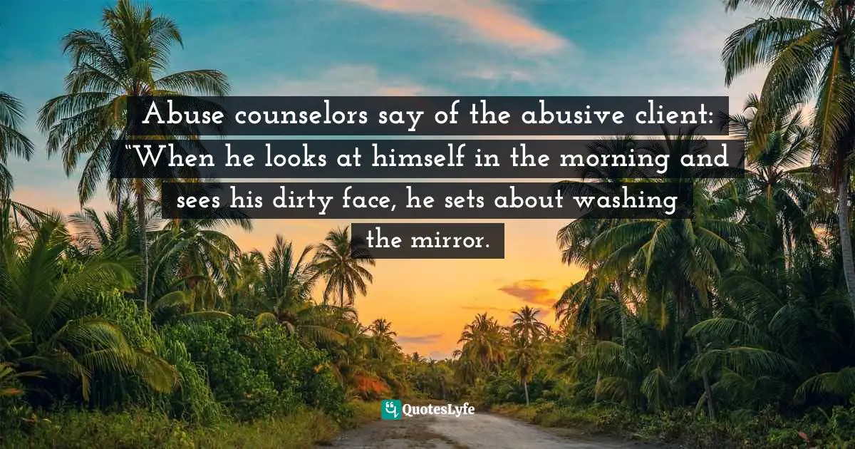 Abuse counselors say of the abusive client: “When he looks at himself in the morning and sees his dirty face, he sets about washing the mirror.