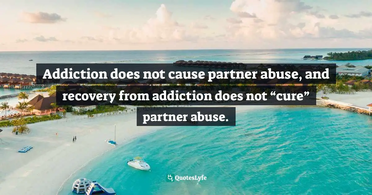 Abusive Relationship Quotes: "Addiction does not cause partner abuse, and recovery from addiction does not “cure” partner abuse."