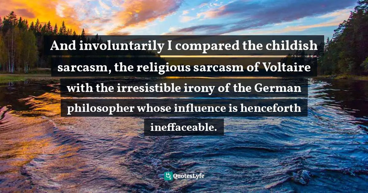 And involuntarily I compared the childish sarcasm, the religious sarcasm of Voltaire with the irresistible irony of the German philosopher whose influence is henceforth ineffaceable.