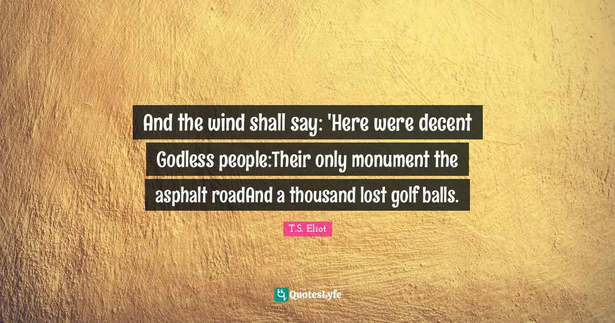 And the wind shall say: 'Here were decent Godless people:Their only monument the asphalt roadAnd a thousand lost golf balls.