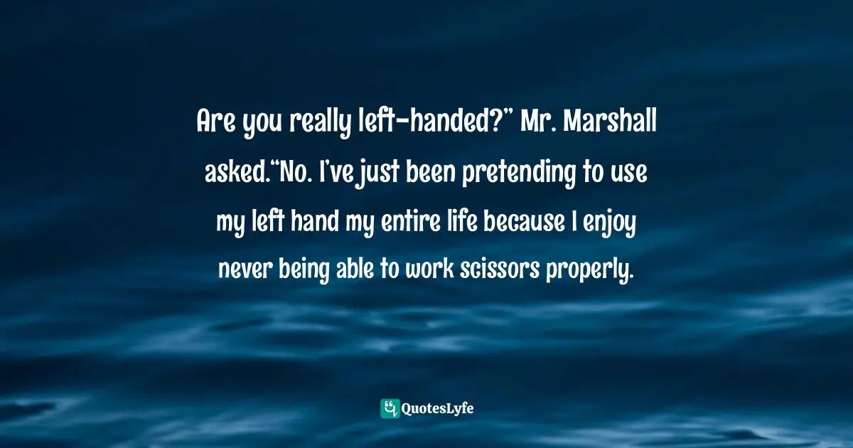 Are you really left-handed?” Mr. Marshall asked.“No. I’ve just been pretending to use my left hand my entire life because I enjoy never being able to work scissors properly.