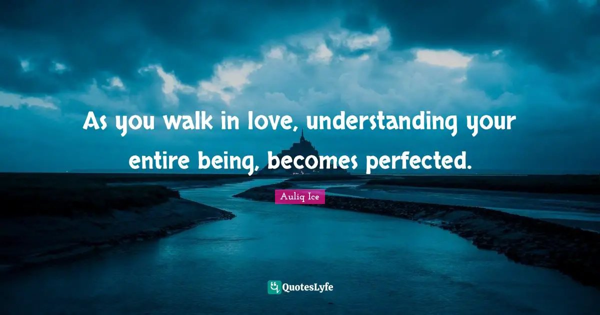 As you walk in love, understanding your entire being, becomes perfected.