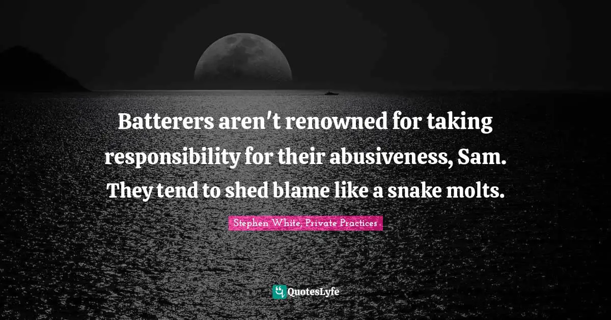 Batterers aren't renowned for taking responsibility for their abusiveness, Sam. They tend to shed blame like a snake molts.