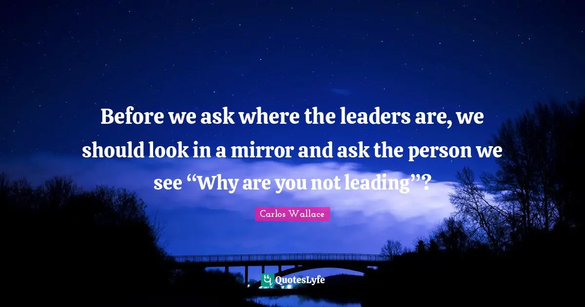 Before we ask where the leaders are, we should look in a mirror and ask the person we see “Why are you not leading”?