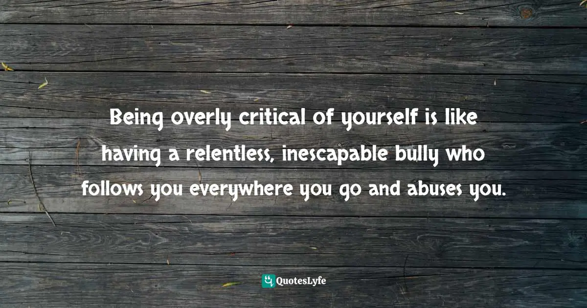 Being overly critical of yourself is like having a relentless, inescapable bully who follows you everywhere you go and abuses you.