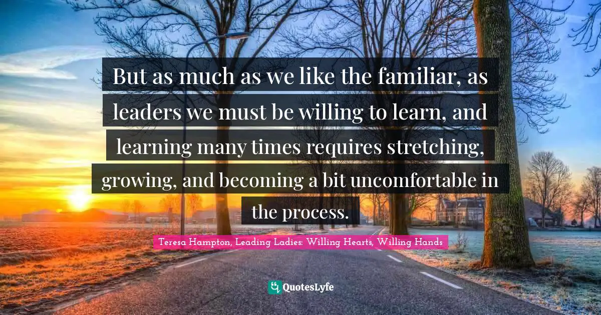 But as much as we like the familiar, as leaders we must be willing to learn, and learning many times requires stretching, growing, and becoming a bit uncomfortable in the process.